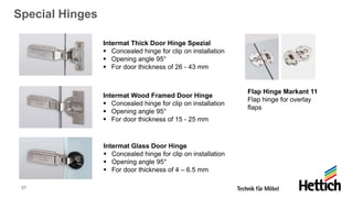 57
Special Hinges
Flap Hinge Markant 11
Flap hinge for overlay
flaps
Intermat Thick Door Hinge Spezial
▪ Concealed hinge for clip on installation
▪ Opening angle 95°
▪ For door thickness of 26 - 43 mm
Intermat Wood Framed Door Hinge
▪ Concealed hinge for clip on installation
▪ Opening angle 95°
▪ For door thickness of 15 - 25 mm
Intermat Glass Door Hinge
▪ Concealed hinge for clip on installation
▪ Opening angle 95°
▪ For door thickness of 4 – 6.5 mm
 