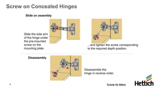 9
Screw on Concealed Hinges
Slide on assembly
Slide the side arm
of the hinge under
the pre-mounted
screw on the
mounting plate.
...and tighten the screw corresponding
to the required depth position.
Disassemble the
hinge in reverse order.
Disassembly
 