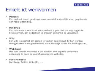Enkele ict werkvormen
 Podcast
Een podcast is een geluidsopname, meestal in dezelfde vorm gegoten als
een radio-uitzending.
 Mindmap
Een mindmap is een soort woordweb en is geschikt om in groepjes te
brainstormen, om gedachten te ordenen en kennis te verwerken.
 Wiki
Een wiki is geschikt om samen te werken aan inhoud. Er kan worden
teruggekeken in de geschiedenis zodat duidelijk is wie wat heeft gedaan.
 WebQuest
Het doel van de webquest is om rondom een bepaald onderwerp
onderzoek te doen op vooraf aangegeven websites.
 Sociale media
Facebook, Twitter, LinkedIn, …..
 