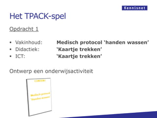 Het TPACK-spel
Opdracht 1
 Vakinhoud: Medisch protocol ‘handen wassen’
 Didactiek: ‘Kaartje trekken’
 ICT: ‘Kaartje trekken’
Ontwerp een onderwijsactiviteit
 