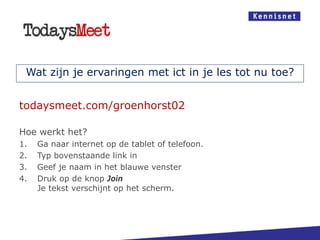 Wat zijn je ervaringen met ict in je les tot nu toe?
todaysmeet.com/groenhorst02
Hoe werkt het?
1. Ga naar internet op de tablet of telefoon.
2. Typ bovenstaande link in
3. Geef je naam in het blauwe venster
4. Druk op de knop Join
Je tekst verschijnt op het scherm.
 