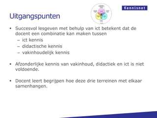 Uitgangspunten
 Succesvol lesgeven met behulp van ict betekent dat de
docent een combinatie kan maken tussen
– ict kennis
– didactische kennis
– vakinhoudelijk kennis
 Afzonderlijke kennis van vakinhoud, didactiek en ict is niet
voldoende.
 Docent leert begrijpen hoe deze drie terreinen met elkaar
samenhangen.
 