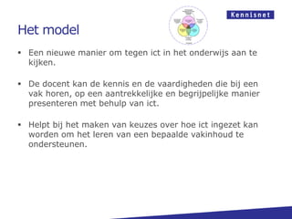Het model
 Een nieuwe manier om tegen ict in het onderwijs aan te
kijken.
 De docent kan de kennis en de vaardigheden die bij een
vak horen, op een aantrekkelijke en begrijpelijke manier
presenteren met behulp van ict.
 Helpt bij het maken van keuzes over hoe ict ingezet kan
worden om het leren van een bepaalde vakinhoud te
ondersteunen.
 