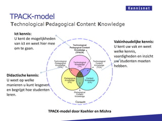 TPACK-model
Ict kennis:
U kent de mogelijkheden
van ict en weet hier mee
om te gaan.
Didactische kennis:
U weet op welke
manieren u kunt lesgeven
en begrijpt hoe studenten
leren.
Vakinhoudelijke kennis:
U kent uw vak en weet
welke kennis,
vaardigheden en inzicht
uw studenten moeten
hebben.
TPACK-model door Koehler en Mishra
 