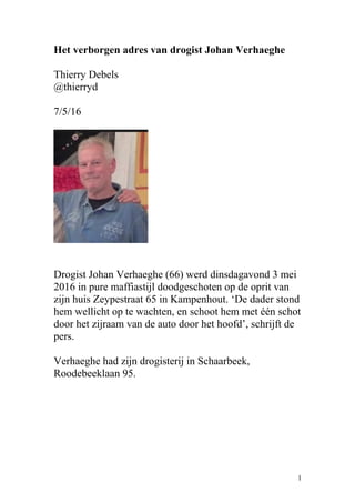 Het verborgen adres van drogist Johan Verhaeghe
Thierry Debels
@thierryd
7/5/16
Drogist Johan Verhaeghe (66) werd dinsdagavond 3 mei
2016 in pure maffiastijl doodgeschoten op de oprit van
zijn huis Zeypestraat 65 in Kampenhout. ‘De dader stond
hem wellicht op te wachten, en schoot hem met één schot
door het zijraam van de auto door het hoofd’, schrijft de
pers.
Verhaeghe had zijn drogisterij in Schaarbeek,
Roodebeeklaan 95.
1
 