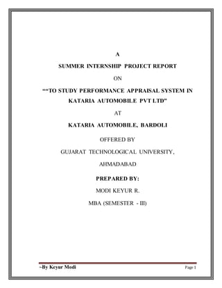 ~By Keyur Modi Page 1
A
SUMMER INTERNSHIP PROJECT REPORT
ON
““TO STUDY PERFORMANCE APPRAISAL SYSTEM IN
KATARIA AUTOMOBILE PVT LTD”
AT
KATARIA AUTOMOBILE, BARDOLI
OFFERED BY
GUJARAT TECHNOLOGICAL UNIVERSITY,
AHMADABAD
PREPARED BY:
MODI KEYUR R.
MBA (SEMESTER - III)
 
