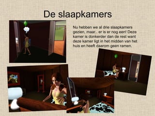 De slaapkamers Nu hebben we al drie slaapkamers gezien, maar.. er is er nog een! Deze kamer is donkerder dan de rest want deze kamer ligt in het midden van het huis en heeft daarom geen ramen. 