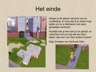 Het einde Helaas is dit alweer het eind van de rondleiding. Ik hoop dat ik je straks mag bellen om je te feliciteren met deze geweldige aankoop! Hopelijk heb je het naar je zin gehad, en misschien kom je nog wel een keer kijken naar een van mijn andere huizen! Dag! Groetjes van Gertrude Gids. 
