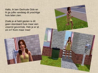 Hallo, ik ben Gertrude Gids en ik ga jullie vandaag dit prachtige huis laten zien. Zoals je al hebt gezien is dit geen standaard huis maar een vreemd gevormde. Heb je er al zin in? Kom maar mee! 