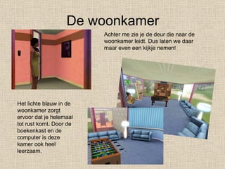 De woonkamer Achter me zie je de deur die naar de woonkamer leidt. Dus laten we daar maar even een kijkje nemen! Het lichte blauw in de woonkamer zorgt ervoor dat je helemaal tot rust komt. Door de boekenkast en de computer is deze kamer ook heel leerzaam. 