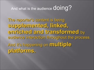 The reporter’s content is being   supplemented, linked, enriched and transformed  by audience interaction throughout the process.  And it’s happening on   multiple platforms. And what is the audience  doing? 