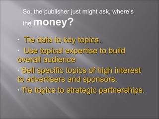 Tie data to key topics. Use topical expertise to build overall audience Sell specific topics of high interest to advertisers and sponsors. Tie topics to strategic partnerships. So, the publisher just might ask, where’s the  money? 