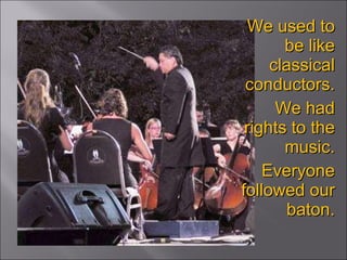 We used to be like classical conductors. We had rights to the music. Everyone followed our baton. 