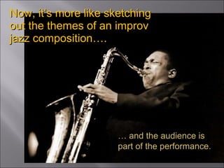 Now, it’s more like sketching out the themes of an improv jazz composition…. …  and the audience is part of the performance. 