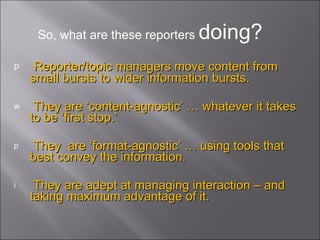 Reporter/topic managers move content from small bursts to wider information bursts. They are ‘content-agnostic’ … whatever it takes to be ‘first stop.’ They  are ‘format-agnostic’ … using tools that best convey the information.  They are adept at managing interaction – and taking maximum advantage of it. So, what are these reporters  doing? 