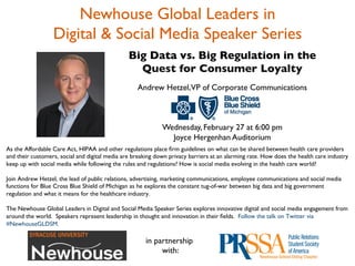 Newhouse Global Leaders in 	

                  Digital & Social Media Speaker Series	

                                                Big Data vs. Big Regulation in the	

                                                  Quest for Consumer Loyalty	

                                                                                        	

                                                   Andrew Hetzel,VP of Corporate Communications 	

                                                                         	

                                                                         	

                                                                         	

                                                         Wednesday, February 27 at 6:00 pm	

                                                           Joyce Hergenhan Auditorium	

As the Affordable Care Act, HIPAA and other regulations place ﬁrm guidelines on what can be shared between health care providers
and their customers, social and digital media are breaking down privacy barriers at an alarming rate. How does the health care industry
keep up with social media while following the rules and regulations? How is social media evolving in the health care world?	

	

Join Andrew Hetzel, the lead of public relations, advertising, marketing communications, employee communications and social media
functions for Blue Cross Blue Shield of Michigan as he explores the constant tug-of-war between big data and big government
regulation and what it means for the healthcare industry. 	

                                                                     	

                                                                      
The Newhouse Global Leaders in Digital and Social Media Speaker Series explores innovative digital and social media engagement from
around the world. Speakers represent leadership in thought and innovation in their ﬁelds. Follow the talk on Twitter via
#NewhouseGLDSM. 	

	

	

                                                     in partnership	

                                                             with: 	

 