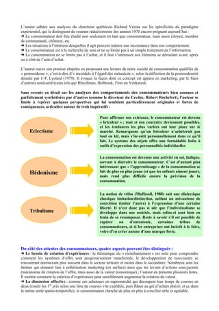 L’auteur adhère aux analyses du chercheur québécois Richard Vézina sur les spécificités du paradigme
expérientiel, qui le distinguent du courant réductionniste des années 1970 encore prégnant aujourd’hui :
Le consommateur doit être étudié non seulement en tant que consommateur, mais aussi citoyen, membre
de communauté, chômeur, etc.
Les situations à l’intérieur desquelles il agit peuvent induire une inconstance dans son comportement.
Le consommateur est à la recherche de sens et ne se limite pas à un simple traitement de l’information.
La consommation ne se limite pas à l’achat, et il faut s’intéresser aux éléments se déroulant avant, après
ou à côté de l’acte d’achat.
L’auteur ouvre son premier chapitre en proposant une lecture de notre société de consommation qualifiée de
« postmoderne », c’est-à-dire d’« incrédule à l’égard des métarécits », selon la définition de la postmodernité
donnée par J.-F. Lyotard (1979). Il évoque la façon dont ce concept est apparu en marketing, par le biais
d’auteurs nord-américains tels que Hirschman, Holbrook, Firat ou Venkatesh.
Sans revenir en détail sur les analyses des comportements des consommateurs bien connues et
parfaitement synthétisées par d’autres (comme le directeur du Credoc, Robert Rochefort), l’auteur se
limite à repérer quelques perspectives qui lui semblent particulièrement originales et fortes de
conséquences, articulées autour de trois impératifs :

Eclectisme

Hédonisme

Tribalisme

Pour affirmer son existence, le consommateur est devenu
« bricoleur » ; tout et son contraire deviennent possibles,
et les tendances les plus variées ont leur place sur le
marché. Remarquons qu’un bricoleur n’achèterait pas
tout en kit, mais s’investit personnellement dans ce qu’il
fait. Le système des objets offre une formidable boîte à
outils d’expression des personnalités individuelles
La consommation est devenue une activité en soi, ludique,
servant à distraire le consommateur. C’est d’autant plus
intéressant que « l’apprentissage » de la consommation se
fait de plus en plus jeune (et que les enfants aiment jouer),
mais rend plus difficile encore la prévision de la
consommation.
La notion de tribu (Maffesoli, 1988) suit une dialectique
classique imitation/distinction, mêlant un mécanisme de
coercition (imiter l’autre) à l’expression d’une certaine
liberté. Il n’est donc pas si sûr que l’individualisme se
développe dans nos sociétés, mais celles-ci sont bien en
train de se recomposer. Reste à savoir s’il est possible de
repérer
ou
d’entretenir,
certaines
tribus
de
consommateurs, et si les entreprises ont intérêt à le faire,
voire d’en créer autour d’une marque forte.

Du côté des attentes des consommateurs, quatre aspects peuvent être distingués :
Le besoin de création d’expériences : la thématique du « réenchantement » est utile pour comprendre
comment les systèmes d’offre sont progressivement transformés, le développement de nouveautés se
rencontrant dorénavant plus souvent dans le secteur tertiaire et moins dans le secondaire. Nombreux sont les
thèmes qui donnent lieu à esthétisation marketing (en surface) ainsi que les leviers d’actions sous-jacents
(mécanisme de création de l’offre, mais aussi de la valeur économique) ; l’auteur en présente plusieurs listes.
Il montre comment la création d’expériences peut sensiblement augmenter la création de valeur.
La dimension affective : comme ces acheteurs en supermarché qui découpent leur temps de courses en
deux (courir les 1er prix selon une liste de courses vite expédiée, puis flâner au gré d’achats plaisir, et ce dans
la même unité spatio-temporelle), le consommateur cherche de plus en plus à concilier utile et agréable.

 