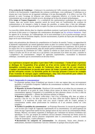 La recherche de l’esthétique : s’intéresser à la constitution de l’offre consiste aussi, au-delà des notions
d’utilité et de fonctionnalité, à appréhender des contenus symboliques, voire esthétiques. L’esthétique ne se
résume pas à une fonction car un jugement esthétique n’est pas décomposable, il se réfère à un tout. Elle
présente en outre l’avantage de réinjecter une certaine composante affective, et n’exclut donc pas le
consommateur qui se sent apte à émettre un avis, davantage qu’en face des progrès technologiques.
Le temps et l’espace fragmentés : il y a multiplicité des représentations symboliques du temps et de
l’espace, dans une société moins organisée autour du travail mais où l’amélioration des systèmes de
communication et de transport a élargi le champs des possibles, et amène donc à faire des arbitrages.
L’expérientiel est alors une façon de garder un repère fixe dans un environnement de plus en plus changeant.
Les nouvelles réalités décrites dans les chapitres précédents montrent à quel point les hommes de marketing
ont besoin d’aller puiser et s’imprégner des connaissances développées par les sciences humaines. Ainsi
les apports de la sociologie, de l’anthropologie, de la socio-sémiotique et de la psycho-sociologie sont-ils
passés en revue dans un troisième chapitre, souvent succinctement, et parfois de façon plus développée (30
pages sur la socio-sémiotique).
Après cette présentation des éléments de compréhension et d’analyse du marché, l’auteur, se rapprochant de
la démarche expérientielle qui entend également mettre en place un système interne à l’entreprise propre à
développer une offre à même de stimuler la réception par le consommateur de l’expérience, fait le point sur
les enjeux liés à la vie organisationnelle, dans des propos parfois redondant avec d’autres partie de l’ouvrage
(revoir le processus de constitution de l’offre ; repenser la relation au client autour de la notion de désir :
l’objet n’est plus une fin en soit mais est ce qui permet à une personne d’en imiter une autre ; connaître la
« compétence » du consommateur ; intégrer les approches expérientielles ; reconsidérer la dimension
esthétique ; reconnaître que la consommation est devenue loisir).

Les expériences occupent une place à part dans l’offre économique : l’achat d’une expérience
se distingue de l’acquisition d’un produit ou d’un service (achat d’un panier d’activités
intangibles exécutées pour le compte de l’acheteur), dans le sens où cet acte consiste à
s’engager personnellement en payant pour passer du temps à prendre plaisir à des activités
qu’une entreprise exécute. La deuxième partie de l’ouvrage présente à travers les exemples
d’une trentaine de marques jugées emblématiques, cinq voies d’inventivité pour séduire les
consommateurs et trouver de nouvelles formes d’offres.
Voie 1. Surprendre le consommateur
En proposant quelque chose d’inhabituel qui réussira à créer une rupture dans son environnement
quotidien, il est possible d’emporter l’adhésion du consommateur occidental – blasé, très sollicité et
difficile à conquérir.
Répondre au besoin d’inattendu : Rainforest Cafe rassemble en un même lieu un restaurant, un
lieu de spectacle et un point de vente d’objets divers autour du thème de la forêt tropicale. Le
consommateur apprécie l’originalité et la possibilité de faire plusieurs choses à la fois (« effet de
concentration temporelle » : alliance des fonctions utilitaire et ludique).
Repenser l’offre : la « librairie coffee-shop » fruit d’un co-branding allie dans un même et
nouveau « lieu de vie » les deux promesses et les deux offres des leaders Barnes & Nobles et
Starbuck : à la nourriture du corps vient avec succès s’ajouter celle de l’esprit, puisque le
consommateur semble saluer positivement les initiatives où il est construit comme un « être
complet ».
Faciliter le quotidien du consommateur : au Printemps Haussman, le concept du grand magasin
a été revisité sous l’angle de l’approche expérientielle de la consommation. Les préoccupations du
client ont régi l’agencement spatial du lieu, partagé autour de trois univers de consommation (Mode,
Homme, Maison), eux-mêmes segmentés et distingués par l’utilisation de facteurs d’ambiance très
spécifiques. Le lieu, qui propose de nombreux services donnant à beaucoup une bonne raison d’y
aller n’importe quand, autorise plusieurs temporalités dans la consommation, comme le montre
l’offre de restauration, « multi-rythmique ».
Reconstruire les catégories de consommation : les alicaments, fusion entre aliments et
médicaments, cherchent à transformer l’acte de s’alimenter en quelque chose de plus noble.

 
