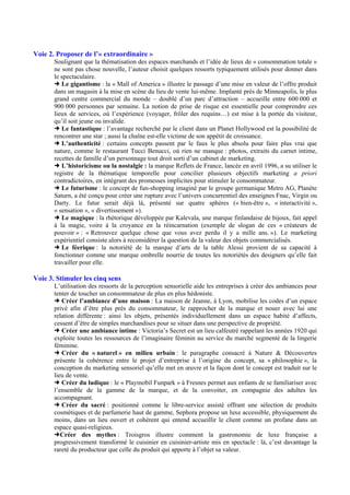 Voie 2. Proposer de l’« extraordinaire »
Soulignant que la thématisation des espaces marchands et l’idée de lieux de « consommation totale »
ne sont pas chose nouvelle, l’auteur choisit quelques ressorts typiquement utilisés pour donner dans
le spectaculaire.
Le gigantisme : la « Mall of America » illustre le passage d’une mise en valeur de l’offre produit
dans un magasin à la mise en scène du lieu de vente lui-même. Implanté près de Minneapolis, le plus
grand centre commercial du monde – doublé d’un parc d’attraction – accueille entre 600 000 et
900 000 personnes par semaine. La notion de prise de risque est essentielle pour comprendre ces
lieux de services, où l’expérience (voyager, frôler des requins…) est mise à la portée du visiteur,
qu’il soit jeune ou invalide.
Le fantastique : l’avantage recherché par le client dans un Planet Hollywood est la possibilité de
rencontrer une star ; aussi la chaîne est-elle victime de son appétit de croissance.
L’authenticité : certains concepts passent par le faux le plus absolu pour faire plus vrai que
nature, comme le restaurant Tucci Benucci, où rien ne manque : photos, extraits du carnet intime,
recettes de famille d’un personnage tout droit sorti d’un cabinet de marketing.
L’historicisme ou la nostalgie : la marque Reflets de France, lancée en avril 1996, a su utiliser le
registre de la thématique temporelle pour concilier plusieurs objectifs marketing a priori
contradictoires, en intégrant des promesses implicites pour stimuler le consommateur.
Le futurisme : le concept de fun-shopping imaginé par le groupe germanique Metro AG, Planète
Saturn, a été conçu pour créer une rupture avec l’univers concurrentiel des enseignes Fnac, Virgin ou
Darty. Le futur serait déjà là, présenté sur quatre sphères (« bien-être », « interactivité »,
« sensation », « divertissement »).
Le magique : la rhétorique développée par Kalevala, une marque finlandaise de bijoux, fait appel
à la magie, voire à la croyance en la réincarnation (exemple de slogan de ces « créateurs de
pouvoir » : « Retrouvez quelque chose que vous avez perdu il y a mille ans. »). Le marketing
expérientiel consiste alors à reconsidérer la question de la valeur des objets commercialisés.
Le féerique : la notoriété de la marque d’arts de la table Alessi provient de sa capacité à
fonctionner comme une marque ombrelle nourrie de toutes les notoriétés des designers qu’elle fait
travailler pour elle.

Voie 3. Stimuler les cinq sens
L’utilisation des ressorts de la perception sensorielle aide les entreprises à créer des ambiances pour
tenter de toucher un consommateur de plus en plus hédoniste.
Créer l’ambiance d’une maison : La maison de Jeanne, à Lyon, mobilise les codes d’un espace
privé afin d’être plus près du consommateur, le rapprocher de la marque et nouer avec lui une
relation différente : ainsi les objets, présentés individuellement dans un espace habité d’affects,
cessent d’être de simples marchandises pour se situer dans une perspective de propriété.
Créer une ambiance intime : Victoria’s Secret est un lieu calfeutré rappelant les années 1920 qui
exploite toutes les ressources de l’imaginaire féminin au service du marché segmenté de la lingerie
féminine.
Créer du « naturel » en milieu urbain : le paragraphe consacré à Nature & Découvertes
présente la cohérence entre le projet d’entreprise à l’origine du concept, sa « philosophie », la
conception du marketing sensoriel qu’elle met en œuvre et la façon dont le concept est traduit sur le
lieu de vente.
Créer du ludique : le « Playmobil Funpark » à Fresnes permet aux enfants de se familiariser avec
l’ensemble de la gamme de la marque, et de la convoiter, en compagnie des adultes les
accompagnant.
Créer du sacré : positionné comme le libre-service assisté offrant une sélection de produits
cosmétiques et de parfumerie haut de gamme, Sephora propose un luxe accessible, physiquement du
moins, dans un lieu ouvert et cohérent qui entend accueillir le client comme un profane dans un
espace quasi-religieux.
Créer des mythes : Troisgros illustre comment la gastronomie de luxe française a
progressivement transformé le cuisinier en cuisinier-artiste mis en spectacle : là, c’est davantage la
rareté du producteur que celle du produit qui apporte à l’objet sa valeur.

 