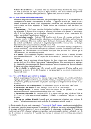 Créer de « l’ailleurs » : à mi-chemin entre une architecture rurale et industrielle, Bercy Village
est pour les Parisiens un espace unique de dépaysement au cœur de la capitale avec plusieurs
enseignes aux concepts novateurs (Résonances, Sephora Blanc, Club Med World…).

Voie 4. Créer du lien avec le consommateur
Entre marketing transactionnel et relationnel, une question peut se poser : est-ce le consommateur ou
l’entreprise qui a besoin d’un supplément de relation ? L’hypothèse avancée par l’auteur est qu’il
importe avant tout que puisse exister un processus d’interaction entre les deux parties-prenantes.
Dans ce cadre, six formes principales de création du lien, non exclusives les unes des autres, sont
présentées.
La connivence : Elle-France, magazine féminin lancé en 1945, a su se poser en complice de toute
une génération de femmes d’après-guerre en informant, divertissant, sélectionnant et jugeant pour
elles. Il devient dorénavant pluriel, cherchant à concilier les contraires tel un « supermarché des
styles » pour coller à l’actuel « temps des tribus ».
Le contact personnalisé : Créée en 1992, Skechers serait devenue « la » marque américaine de
chaussures pour les 12-24 ans. Jouant des mécanismes de distinction et d’imitation qui font la mode,
elle sait parfaitement diffuser ses modèles auprès des leaders d’opinion, par le bouche à oreille et par
des contacts individualisés via Internet, en intégrant complètement les points de vente à la stratégie
de communication (magasins amiraux : flagship stores, etc.).
L’éthique : Patagonia et Ben & Jerrys s’affichent comme « environment friendly » (respectueuses
de l’environnement). Entre actions charitables et commerce équitable, ces entreprises citoyennes se
rapprochent des consommateurs qui deviennent, au travers d’un processus de « transfert par la
consommation », des individus responsables.
L’identité : le développement du global contribuerait-il à celui de produits à l’ancrage plus local
voire fortement identitaire ? C’est le cas pour les bières, comme la Cervoise Lancelot fabriquée en
Bretagne.
Le festif : dans de nombreux villages alsaciens, des fêtes estivales sont organisées autour du
mariage de l’Ami Fritz, héros d’un roman d’Erckmann-Chatrian. Elles entretiennent un sentiment
d’« alsacianité », largement récupéré, dans un processus d’auto-renforcement, par des entreprises des
domaines touristique et agroalimentaire.
La proximité : le marketing des villes connaît un réel engouement. L’auteur analyse assez
longuement les raisons de son développement et met en perspective ses enjeux, notamment avec
l’exemple lyonnais.

Voie 5. Se servir de ce à quoi renvoie la marque
Partant des principales fonctions d’une marque, proposées par Kapferer et Laurent (identification,
repérage, garantie, personnalisation, jeu, praticité), l’auteur, se plaçant toujours dans une perspective
expérientielle, préfère développer les cinq facettes des marques qui lui paraissent révélatrices de leur
rôle actuel.
La marque au service du spectacle : l’exemple retenu est celui de Nike et ses Nike Towns.
La marque « état d’esprit » : ainsi la marque Muji s’affiche en « non-marque ».
La marque temple : la marque Versace fonde son discours sur des symboles et des rituels
tournant explicitement autour des tensions amour/haine voire vie/mort.
La marque existentielle : les vêtements griffés de la marque créée par Issey Miyake en 2000, APoc (a piece of cloth), peuvent être découpés sans s’effilocher et transforment l’acheteur en créateur
de mode.
La marque emblème d’amitié : Laguiole avec ses couteaux qui nécessitent « un minimum de
soin » à l’utilisation, propose un « mode particulier de contact entre soi et le monde ».
Le dernier chapitre de cette partie est consacré à l’exemple de Ralph Lauren, première entreprise à réaliser
de gigantesques magasins faisant penser qu’ils pourraient être habités par le créateur, autour duquel l’identité
de la marque est fortement centrée. À travers le cas singulier de cette marque emblématique de l’« american
traditionnal way of life », l’auteur replace son propos dans une thématique plus générale : celle de la place du
lieu de vente dans la construction de l’identité d’une marque de luxe dans notre société de consommation
occidentale.

 