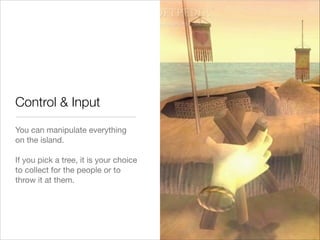 Control & Input
You can manipulate everything
on the island.  
 
If you pick a tree, it is your choice
to collect for the people or to
throw it at them.

 