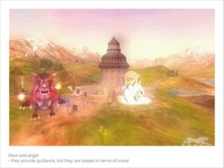 Devil and angel  
- they provide guidance, but they are biased in terms of moral
 