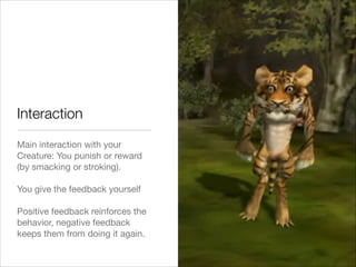 Main interaction with your
Creature: You punish or reward
(by smacking or stroking).

!
You give the feedback yourself 

!
Positive feedback reinforces the
behavior, negative feedback
keeps them from doing it again.
Interaction
 