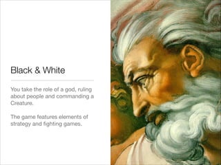 Black & White
You take the role of a god, ruling
about people and commanding a
Creature. 

!
The game features elements of
strategy and ﬁghting games. 
 