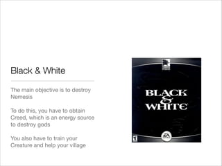 Black & White
The main objective is to destroy
Nemesis

!
To do this, you have to obtain
Creed, which is an energy source
to destroy gods

!
You also have to train your
Creature and help your village
 