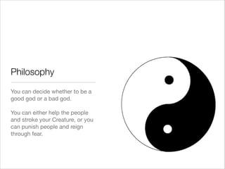 Philosophy
You can decide whether to be a
good god or a bad god.

!
You can either help the people
and stroke your Creature, or you
can punish people and reign
through fear.

 