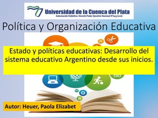 Política y Organización Educativa
Estado y políticas educativas: Desarrollo del
sistema educativo Argentino desde sus inicios.
Autor: Heuer, Paola Elizabet
 