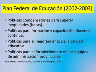 Plan Federal de Educación (2002-2003)
• Políticas compensatorias para superar
inequidades (becas).
• Políticas para formación y capacitación docente
continua.
• Políticas para el mejoramiento de la calidad
educativa.
• Políticas para el fortalecimiento de los equipos
de administración provinciales.
Ministerio de educación, ciencia y tecnología (2004)
 
