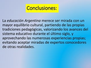 Conclusiones:
La educación Argentina merece ser mirada con un
mayor equilibrio cultural, partiendo de las propias
tradiciones pedagógicas, valorizando los avances del
sistema educativo durante el último siglo, y
aprovechando las numerosas experiencias propias;
evitando aceptar miradas de expertos conocedores
de otras realidades.
 