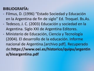 BIBLIOGRAFÍA:
- Filmus, D. (1996) “Estado Sociedad y Educación
en la Argentina de fin de siglo” Ed. Troquel. Bs.As.
- Tedesco, J. C. (2003) Educación y sociedad en la
Argentina. Siglo XXI de Argentina Editores.
- Ministerio de Educación, Ciencia y Tecnología
(2004). El desarrollo de la educación. Informe
nacional de Argentina.[archivo pdf]. Recuperado
de:https://www.oei.es/historico/quipu/argentin
a/bieargentina.pdf
 