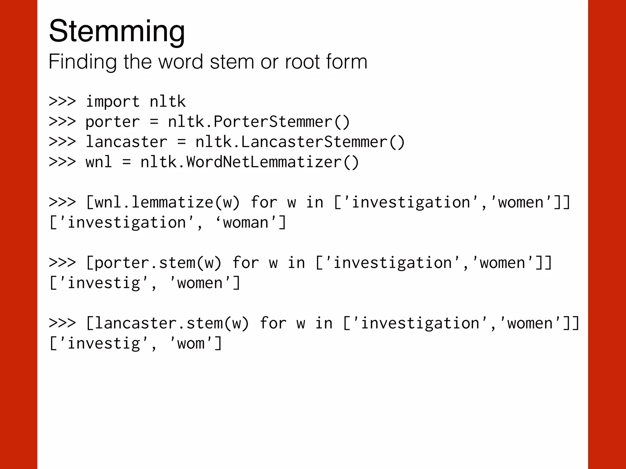 Stemming!
Finding the word stem or root form
>>> import nltk
>>> porter = nltk.PorterStemmer()
>>> lancaster = nltk.LancasterStemmer()
>>> wnl = nltk.WordNetLemmatizer()
!
>>> [wnl.lemmatize(w) for w in ['investigation','women']]
['investigation', ‘woman']
!
>>> [porter.stem(w) for w in ['investigation','women']]
['investig', 'women']
!
>>> [lancaster.stem(w) for w in ['investigation','women']]
['investig', 'wom']
 