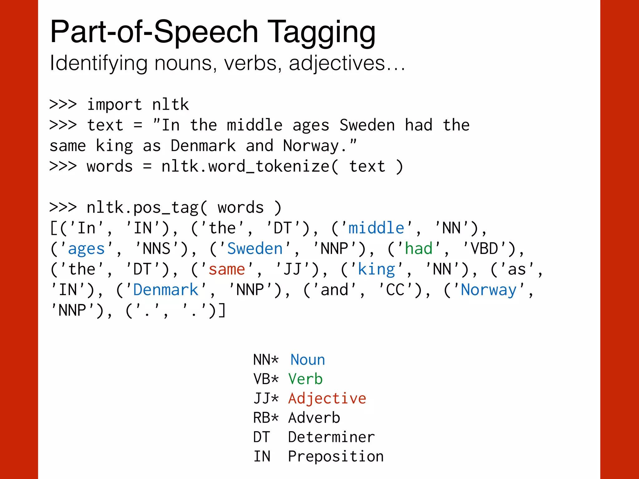 Part-of-Speech Tagging!
Identifying nouns, verbs, adjectives…
>>> import nltk
>>> text = "In the middle ages Sweden had the  
same king as Denmark and Norway."
>>> words = nltk.word_tokenize( text )
!
>>> nltk.pos_tag( words )
[('In', 'IN'), ('the', 'DT'), ('middle', 'NN'),
('ages', 'NNS'), ('Sweden', 'NNP'), ('had', 'VBD'),
('the', 'DT'), ('same', 'JJ'), ('king', 'NN'), ('as',
'IN'), ('Denmark', 'NNP'), ('and', 'CC'), ('Norway',
'NNP'), ('.', '.')]
NN* Noun
VB* Verb
JJ* Adjective
RB* Adverb
DT Determiner
IN Preposition
 