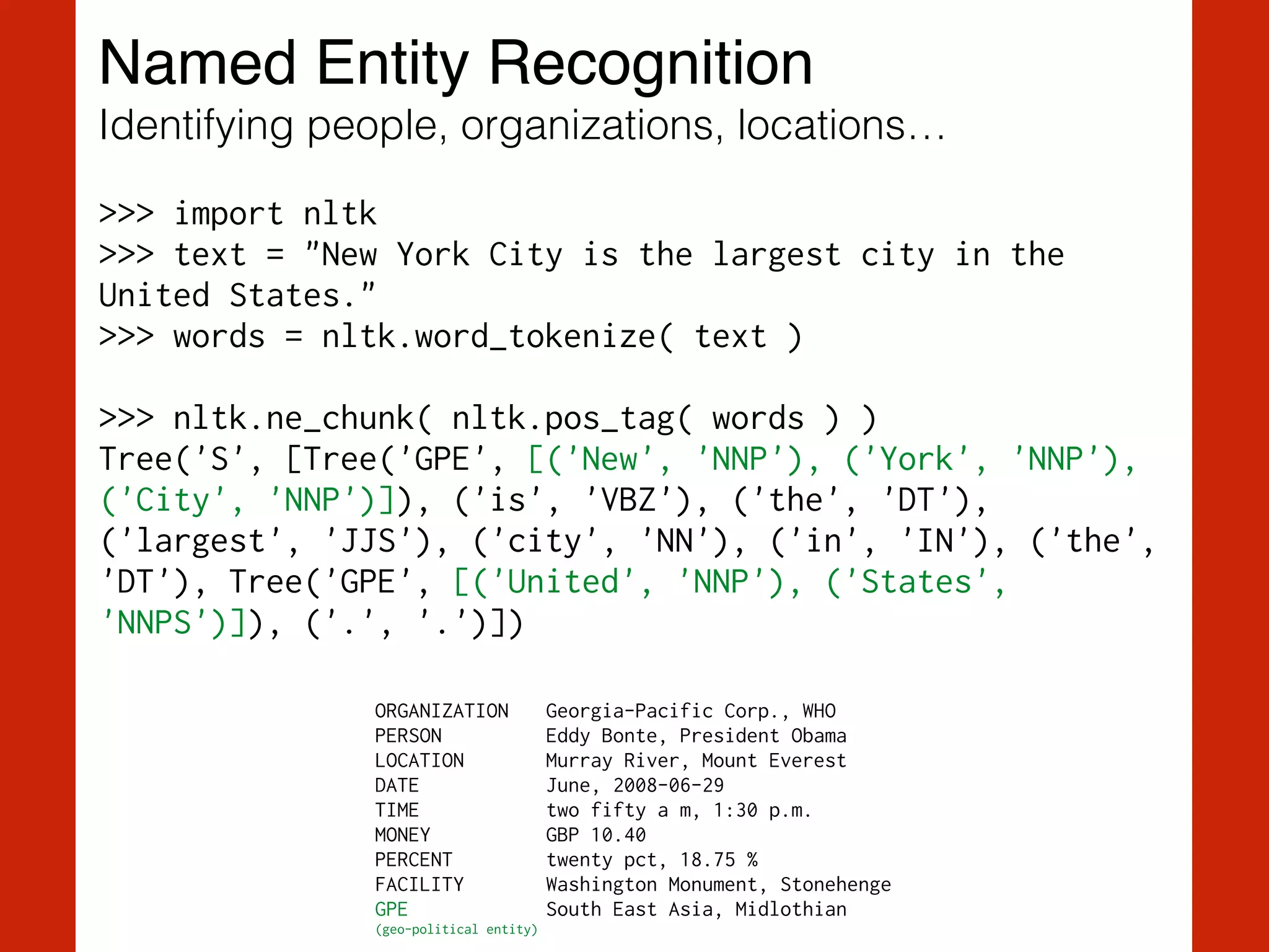 Named Entity Recognition!
Identifying people, organizations, locations…
>>> import nltk
>>> text = "New York City is the largest city in the
United States."
>>> words = nltk.word_tokenize( text )
!
>>> nltk.ne_chunk( nltk.pos_tag( words ) )
Tree('S', [Tree('GPE', [('New', 'NNP'), ('York', 'NNP'),
('City', 'NNP')]), ('is', 'VBZ'), ('the', 'DT'),
('largest', 'JJS'), ('city', 'NN'), ('in', 'IN'), ('the',
'DT'), Tree('GPE', [('United', 'NNP'), ('States',
'NNPS')]), ('.', '.')])
ORGANIZATION Georgia-Pacific Corp., WHO
PERSON Eddy Bonte, President Obama
LOCATION Murray River, Mount Everest
DATE June, 2008-06-29
TIME two fifty a m, 1:30 p.m.
MONEY GBP 10.40
PERCENT twenty pct, 18.75 %
FACILITY Washington Monument, Stonehenge
GPE South East Asia, Midlothian
(geo-political entity)
 