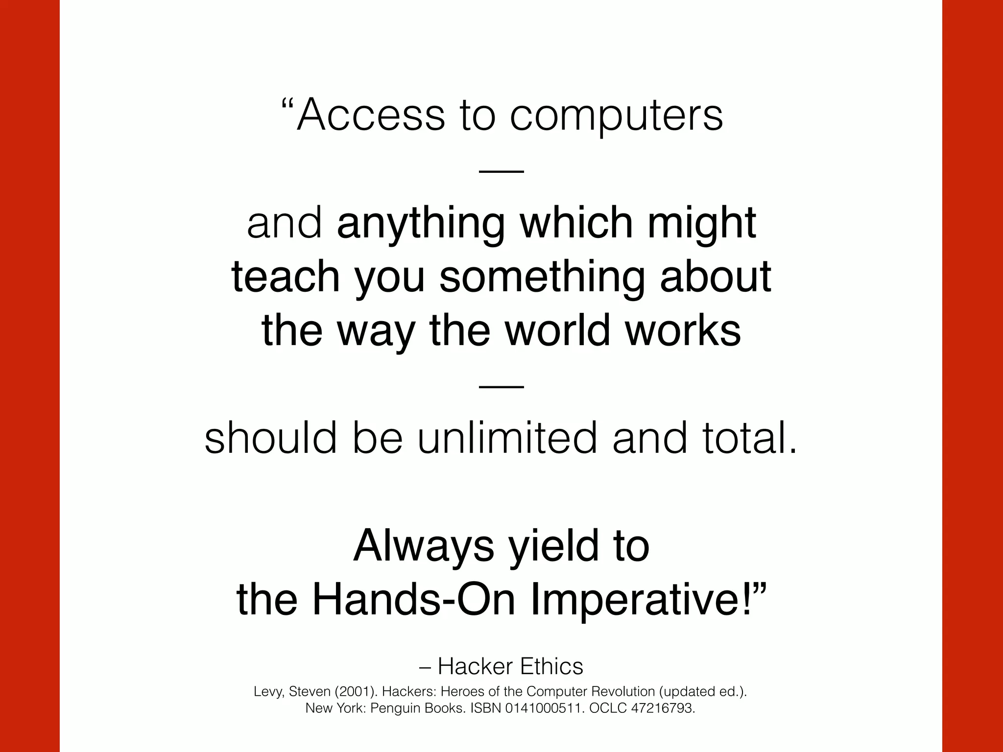 – Hacker Ethics
“Access to computers
— 
and anything which might !
teach you something about !
the way the world works!
—
should be unlimited and total.
Always yield to !
the Hands-On Imperative!”
Levy, Steven (2001). Hackers: Heroes of the Computer Revolution (updated ed.).
New York: Penguin Books. ISBN 0141000511. OCLC 47216793.
 