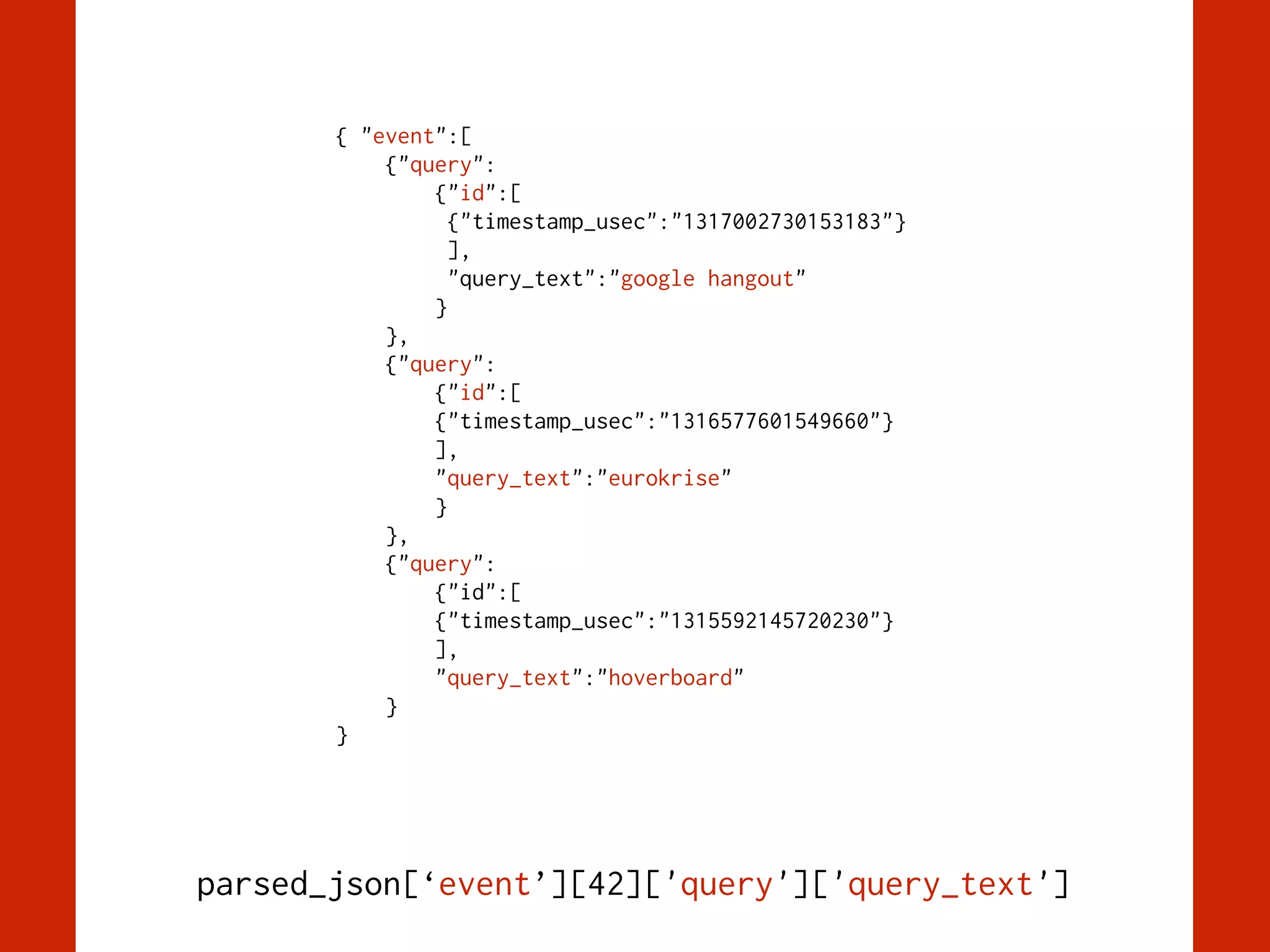 { "event":[
{"query":
{"id":[
{"timestamp_usec":"1317002730153183"}
],
"query_text":"google hangout"
}
},
{"query":
{"id":[
{"timestamp_usec":"1316577601549660"}
],
"query_text":"eurokrise"
}
},
{"query":
{"id":[
{"timestamp_usec":"1315592145720230"}
],
"query_text":"hoverboard"
}
}
parsed_json[‘event’][42]['query']['query_text']
 