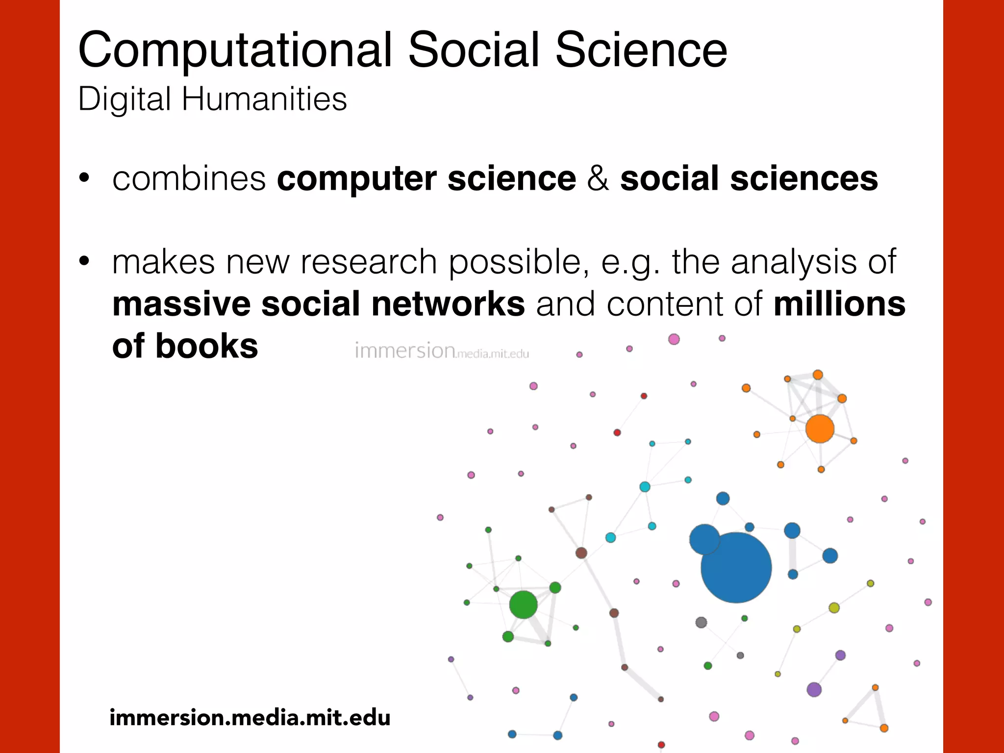 Computational Social Science 
Digital Humanities
• combines computer science & social sciences
• makes new research possible, e.g. the analysis of
massive social networks and content of millions
of books
immersion.media.mit.edu
 