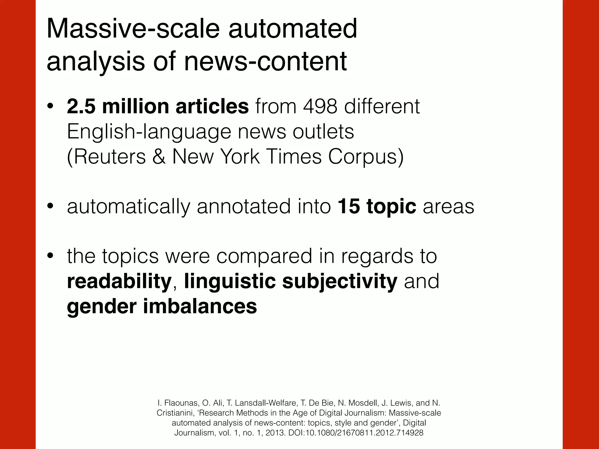 Massive-scale automated !
analysis of news-content
• 2.5 million articles from 498 different  
English-language news outlets  
(Reuters & New York Times Corpus)
• automatically annotated into 15 topic areas
• the topics were compared in regards to
readability, linguistic subjectivity and  
gender imbalances
I. Flaounas, O. Ali, T. Lansdall-Welfare, T. De Bie, N. Mosdell, J. Lewis, and N.
Cristianini, ‘Research Methods in the Age of Digital Journalism: Massive-scale
automated analysis of news-content: topics, style and gender’, Digital
Journalism, vol. 1, no. 1, 2013. DOI:10.1080/21670811.2012.714928
 