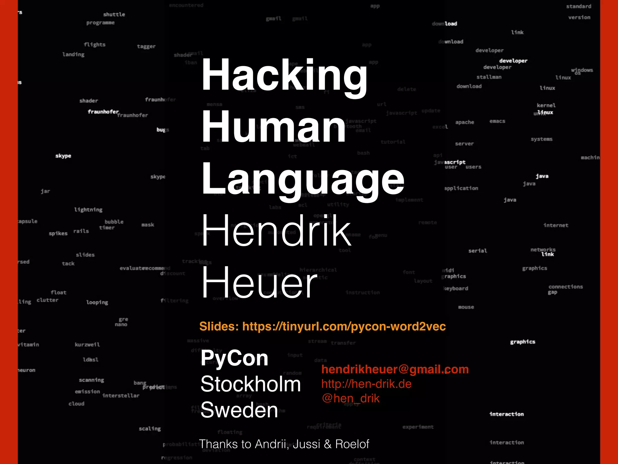 Hacking!
Human!
Language!
Hendrik
Heuer
PyCon !
Stockholm!
Sweden
hendrikheuer@gmail.com!
http://hen-drik.de!
@hen_drik
Thanks to Andrii, Jussi & Roelof
Slides: https://tinyurl.com/pycon-word2vec
 