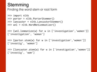 Stemming!
Finding the word stem or root form
>>> import nltk
>>> porter = nltk.PorterStemmer()
>>> lancaster = nltk.LancasterStemmer()
>>> wnl = nltk.WordNetLemmatizer()
!
>>> [wnl.lemmatize(w) for w in ['investigation','women']]
['investigation', ‘woman']
!
>>> [porter.stem(w) for w in ['investigation','women']]
['investig', 'women']
!
>>> [lancaster.stem(w) for w in ['investigation','women']]
['investig', 'wom']
 