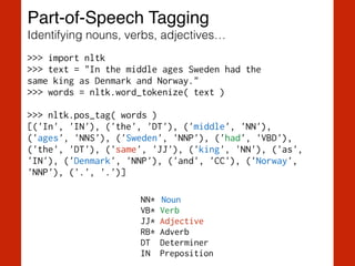Part-of-Speech Tagging!
Identifying nouns, verbs, adjectives…
>>> import nltk
>>> text = "In the middle ages Sweden had the  
same king as Denmark and Norway."
>>> words = nltk.word_tokenize( text )
!
>>> nltk.pos_tag( words )
[('In', 'IN'), ('the', 'DT'), ('middle', 'NN'),
('ages', 'NNS'), ('Sweden', 'NNP'), ('had', 'VBD'),
('the', 'DT'), ('same', 'JJ'), ('king', 'NN'), ('as',
'IN'), ('Denmark', 'NNP'), ('and', 'CC'), ('Norway',
'NNP'), ('.', '.')]
NN* Noun
VB* Verb
JJ* Adjective
RB* Adverb
DT Determiner
IN Preposition
 