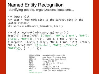 Named Entity Recognition!
Identifying people, organizations, locations…
>>> import nltk
>>> text = "New York City is the largest city in the
United States."
>>> words = nltk.word_tokenize( text )
!
>>> nltk.ne_chunk( nltk.pos_tag( words ) )
Tree('S', [Tree('GPE', [('New', 'NNP'), ('York', 'NNP'),
('City', 'NNP')]), ('is', 'VBZ'), ('the', 'DT'),
('largest', 'JJS'), ('city', 'NN'), ('in', 'IN'), ('the',
'DT'), Tree('GPE', [('United', 'NNP'), ('States',
'NNPS')]), ('.', '.')])
ORGANIZATION Georgia-Pacific Corp., WHO
PERSON Eddy Bonte, President Obama
LOCATION Murray River, Mount Everest
DATE June, 2008-06-29
TIME two fifty a m, 1:30 p.m.
MONEY GBP 10.40
PERCENT twenty pct, 18.75 %
FACILITY Washington Monument, Stonehenge
GPE South East Asia, Midlothian
(geo-political entity)
 