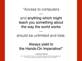 – Hacker Ethics
“Access to computers
— 
and anything which might !
teach you something about !
the way the world works!
—
should be unlimited and total.
Always yield to !
the Hands-On Imperative!”
Levy, Steven (2001). Hackers: Heroes of the Computer Revolution (updated ed.).
New York: Penguin Books. ISBN 0141000511. OCLC 47216793.
 