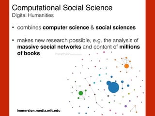 Computational Social Science 
Digital Humanities
• combines computer science & social sciences
• makes new research possible, e.g. the analysis of
massive social networks and content of millions
of books
immersion.media.mit.edu
 