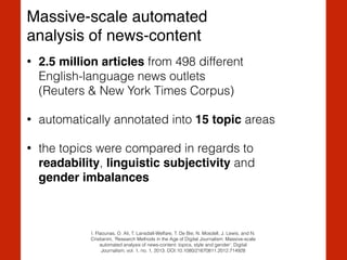 Massive-scale automated !
analysis of news-content
• 2.5 million articles from 498 different  
English-language news outlets  
(Reuters & New York Times Corpus)
• automatically annotated into 15 topic areas
• the topics were compared in regards to
readability, linguistic subjectivity and  
gender imbalances
I. Flaounas, O. Ali, T. Lansdall-Welfare, T. De Bie, N. Mosdell, J. Lewis, and N.
Cristianini, ‘Research Methods in the Age of Digital Journalism: Massive-scale
automated analysis of news-content: topics, style and gender’, Digital
Journalism, vol. 1, no. 1, 2013. DOI:10.1080/21670811.2012.714928
 
