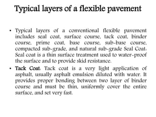 Typical layers of a flexible pavement
• Typical layers of a conventional flexible pavement
includes seal coat, surface course, tack coat, binder
course, prime coat, base course, sub-base course,
compacted sub-grade, and natural sub-grade Seal Coat:
Seal coat is a thin surface treatment used to water-proof
the surface and to provide skid resistance.
• Tack Coat: Tack coat is a very light application of
asphalt, usually asphalt emulsion diluted with water. It
provides proper bonding between two layer of binder
course and must be thin, uniformly cover the entire
surface, and set very fast.
 