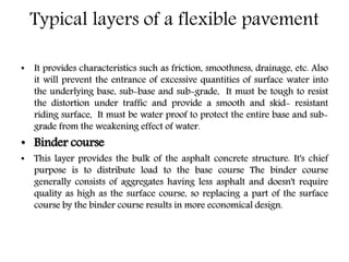 Typical layers of a flexible pavement
• It provides characteristics such as friction, smoothness, drainage, etc. Also
it will prevent the entrance of excessive quantities of surface water into
the underlying base, sub-base and sub-grade, It must be tough to resist
the distortion under traffic and provide a smooth and skid- resistant
riding surface, It must be water proof to protect the entire base and sub-
grade from the weakening effect of water.
• Binder course
• This layer provides the bulk of the asphalt concrete structure. It's chief
purpose is to distribute load to the base course The binder course
generally consists of aggregates having less asphalt and doesn't require
quality as high as the surface course, so replacing a part of the surface
course by the binder course results in more economical design.
 